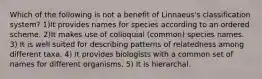 Which of the following is not a benefit of Linnaeus's classification system? 1)It provides names for species according to an ordered scheme. 2)It makes use of colloquial (common) species names. 3) It is well suited for describing patterns of relatedness among different taxa. 4) It provides biologists with a common set of names for different organisms. 5) It is hierarchal.