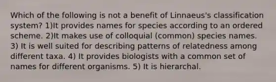 Which of the following is not a benefit of Linnaeus's classification system? 1)It provides names for species according to an ordered scheme. 2)It makes use of colloquial (common) species names. 3) It is well suited for describing patterns of relatedness among different taxa. 4) It provides biologists with a common set of names for different organisms. 5) It is hierarchal.