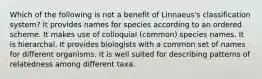 Which of the following is not a benefit of Linnaeus's classification system? It provides names for species according to an ordered scheme. It makes use of colloquial (common) species names. It is hierarchal. It provides biologists with a common set of names for different organisms. It is well suited for describing patterns of relatedness among different taxa.