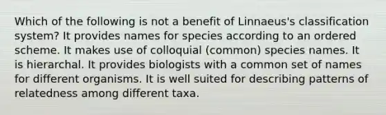 Which of the following is not a benefit of Linnaeus's classification system? It provides names for species according to an ordered scheme. It makes use of colloquial (common) species names. It is hierarchal. It provides biologists with a common set of names for different organisms. It is well suited for describing patterns of relatedness among different taxa.