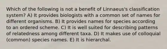 Which of the following is not a benefit of Linnaeus's classification system? A) It provides biologists with a common set of names for different organisms. B) It provides names for species according to an ordered scheme. C) It is well suited for describing patterns of relatedness among different taxa. D) It makes use of colloquial (common) species names. E) It is hierarchal.