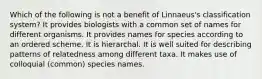 Which of the following is not a benefit of Linnaeus's classification system? It provides biologists with a common set of names for different organisms. It provides names for species according to an ordered scheme. It is hierarchal. It is well suited for describing patterns of relatedness among different taxa. It makes use of colloquial (common) species names.