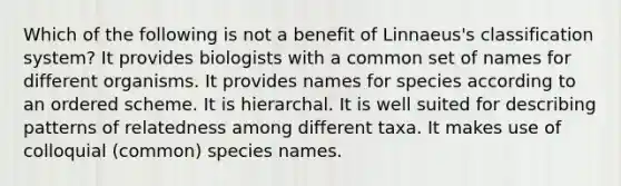 Which of the following is not a benefit of Linnaeus's classification system? It provides biologists with a common set of names for different organisms. It provides names for species according to an ordered scheme. It is hierarchal. It is well suited for describing patterns of relatedness among different taxa. It makes use of colloquial (common) species names.