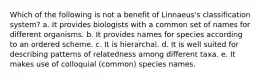 Which of the following is not a benefit of Linnaeus's classification system? a. It provides biologists with a common set of names for different organisms. b. It provides names for species according to an ordered scheme. c. It is hierarchal. d. It is well suited for describing patterns of relatedness among different taxa. e. It makes use of colloquial (common) species names.