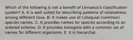 Which of the following is not a benefit of Linnaeus's classification system? A. It is well suited for describing patterns of relatedness among different taxa. B. It makes use of colloquial (common) species names. C. It provides names for species according to an ordered scheme. D. It provides biologists with a common set of names for different organisms. E. It is hierarchal.