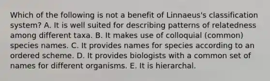 Which of the following is not a benefit of Linnaeus's classification system? A. It is well suited for describing patterns of relatedness among different taxa. B. It makes use of colloquial (common) species names. C. It provides names for species according to an ordered scheme. D. It provides biologists with a common set of names for different organisms. E. It is hierarchal.