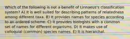 Which of the following is not a benefit of Linnaeus's classification system? A) It is well suited for describing patterns of relatedness among different taxa. B) It provides names for species according to an ordered scheme. C) It provides biologists with a common set of names for different organisms. D) It makes use of colloquial (common) species names. E) It is hierarchal.