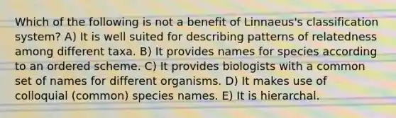 Which of the following is not a benefit of Linnaeus's classification system? A) It is well suited for describing patterns of relatedness among different taxa. B) It provides names for species according to an ordered scheme. C) It provides biologists with a common set of names for different organisms. D) It makes use of colloquial (common) species names. E) It is hierarchal.