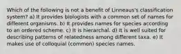 Which of the following is not a benefit of Linneaus's classification system? a) It provides biologists with a common set of names for different organisms. b) It provides names for species according to an ordered scheme. c) It is hierarchal. d) It is well suited for describing patterns of relatedness among different taxa. e) It makes use of colloquial (common) species names.