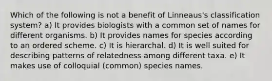 Which of the following is not a benefit of Linneaus's classification system? a) It provides biologists with a common set of names for different organisms. b) It provides names for species according to an ordered scheme. c) It is hierarchal. d) It is well suited for describing patterns of relatedness among different taxa. e) It makes use of colloquial (common) species names.