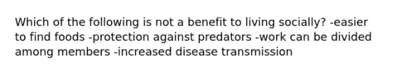 Which of the following is not a benefit to living socially? -easier to find foods -protection against predators -work can be divided among members -increased disease transmission