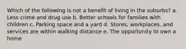 Which of the following is not a benefit of living in the suburbs? a. Less crime and drug use b. Better schools for families with children c. Parking space and a yard d. Stores, workplaces, and services are within walking distance e. The opportunity to own a home