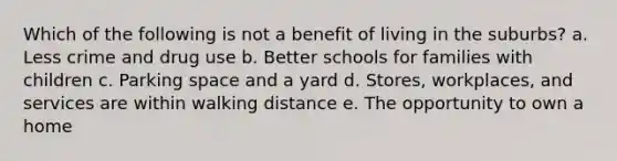 Which of the following is not a benefit of living in the suburbs? a. Less crime and drug use b. Better schools for families with children c. Parking space and a yard d. Stores, workplaces, and services are within walking distance e. The opportunity to own a home