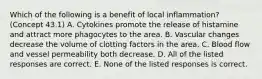 Which of the following is a benefit of local inflammation? (Concept 43.1) A. Cytokines promote the release of histamine and attract more phagocytes to the area. B. Vascular changes decrease the volume of clotting factors in the area. C. Blood flow and vessel permeability both decrease. D. All of the listed responses are correct. E. None of the listed responses is correct.