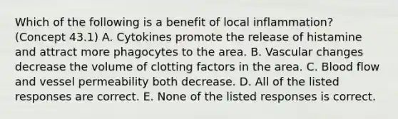 Which of the following is a benefit of local inflammation? (Concept 43.1) A. Cytokines promote the release of histamine and attract more phagocytes to the area. B. Vascular changes decrease the volume of clotting factors in the area. C. Blood flow and vessel permeability both decrease. D. All of the listed responses are correct. E. None of the listed responses is correct.