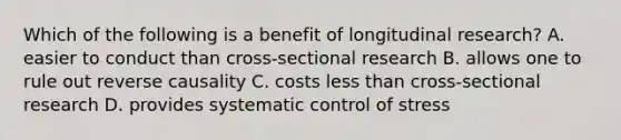 Which of the following is a benefit of longitudinal research? A. easier to conduct than cross-sectional research B. allows one to rule out reverse causality C. costs less than cross-sectional research D. provides systematic control of stress