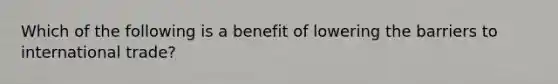 Which of the following is a benefit of lowering the barriers to international trade?