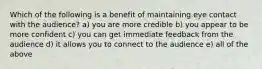 Which of the following is a benefit of maintaining eye contact with the audience? a) you are more credible b) you appear to be more confident c) you can get immediate feedback from the audience d) it allows you to connect to the audience e) all of the above
