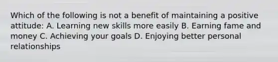 Which of the following is not a benefit of maintaining a positive attitude: A. Learning new skills more easily B. Earning fame and money C. Achieving your goals D. Enjoying better personal relationships