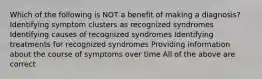 Which of the following is NOT a benefit of making a diagnosis? Identifying symptom clusters as recognized syndromes Identifying causes of recognized syndromes Identifying treatments for recognized syndromes Providing information about the course of symptoms over time All of the above are correct