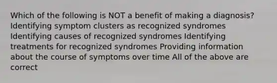 Which of the following is NOT a benefit of making a diagnosis? Identifying symptom clusters as recognized syndromes Identifying causes of recognized syndromes Identifying treatments for recognized syndromes Providing information about the course of symptoms over time All of the above are correct