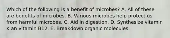 Which of the following is a benefit of microbes? A. All of these are benefits of microbes. B. Various microbes help protect us from harmful microbes. C. Aid in digestion. D. Synthesize vitamin K an vitamin B12. E. Breakdown organic molecules.