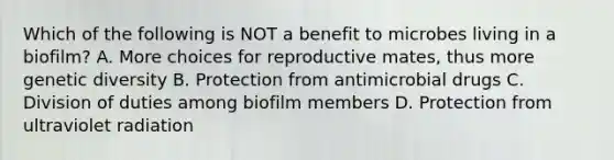 Which of the following is NOT a benefit to microbes living in a biofilm? A. More choices for reproductive mates, thus more genetic diversity B. Protection from antimicrobial drugs C. Division of duties among biofilm members D. Protection from ultraviolet radiation