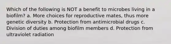 Which of the following is NOT a benefit to microbes living in a biofilm? a. More choices for reproductive mates, thus more genetic diversity b. Protection from antimicrobial drugs c. Division of duties among biofilm members d. Protection from ultraviolet radiation