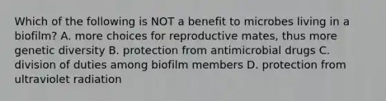 Which of the following is NOT a benefit to microbes living in a biofilm? A. more choices for reproductive mates, thus more genetic diversity B. protection from antimicrobial drugs C. division of duties among biofilm members D. protection from ultraviolet radiation