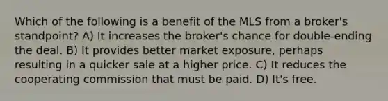 Which of the following is a benefit of the MLS from a broker's standpoint? A) It increases the broker's chance for double-ending the deal. B) It provides better market exposure, perhaps resulting in a quicker sale at a higher price. C) It reduces the cooperating commission that must be paid. D) It's free.