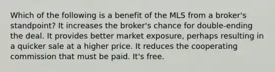 Which of the following is a benefit of the MLS from a broker's standpoint? It increases the broker's chance for double-ending the deal. It provides better market exposure, perhaps resulting in a quicker sale at a higher price. It reduces the cooperating commission that must be paid. It's free.