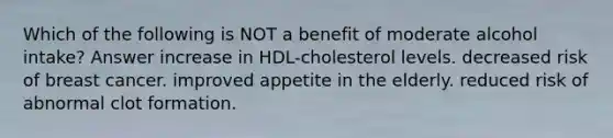 Which of the following is NOT a benefit of moderate alcohol intake? Answer increase in HDL-cholesterol levels. decreased risk of breast cancer. improved appetite in the elderly. reduced risk of abnormal clot formation.