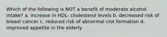 Which of the following is NOT a benefit of moderate alcohol intake? a. increase in HDL- cholesterol levels b. decreased risk of breast cancer c. reduced risk of abnormal clot formation d. improved appetite in the elderly