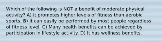 Which of the following is NOT a benefit of moderate physical activity? A) It promotes higher levels of fitness than aerobic sports. B) It can easily be performed by most people regardless of fitness level. C) Many health benefits can be achieved by participation in lifestyle activity. D) It has wellness benefits.