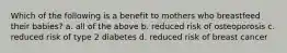 Which of the following is a benefit to mothers who breastfeed their babies? a. all of the above b. reduced risk of osteoporosis c. reduced risk of type 2 diabetes d. reduced risk of breast cancer