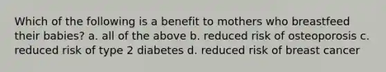 Which of the following is a benefit to mothers who breastfeed their babies? a. all of the above b. reduced risk of osteoporosis c. reduced risk of type 2 diabetes d. reduced risk of breast cancer