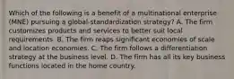 Which of the following is a benefit of a multinational enterprise (MNE) pursuing a global-standardization strategy? A. The firm customizes products and services to better suit local requirements. B. The firm reaps significant economies of scale and location economies. C. The firm follows a differentiation strategy at the business level. D. The firm has all its key business functions located in the home country.