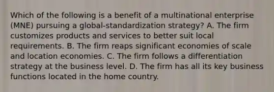 Which of the following is a benefit of a multinational enterprise (MNE) pursuing a global-standardization strategy? A. The firm customizes products and services to better suit local requirements. B. The firm reaps significant economies of scale and location economies. C. The firm follows a differentiation strategy at the business level. D. The firm has all its key business functions located in the home country.