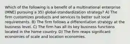 Which of the following is a benefit of a multinational enterprise (MNE) pursuing a 35) global-standardization strategy? A) The firm customizes products and services to better suit local requirements. B) The firm follows a differentiation strategy at the business level. C) The firm has all its key business functions located in the home country. D) The firm reaps significant economies of scale and location economies.