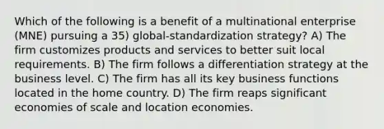 Which of the following is a benefit of a multinational enterprise (MNE) pursuing a 35) global-standardization strategy? A) The firm customizes products and services to better suit local requirements. B) The firm follows a differentiation strategy at the business level. C) The firm has all its key business functions located in the home country. D) The firm reaps significant economies of scale and location economies.