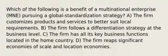 Which of the following is a benefit of a multinational enterprise (MNE) pursuing a global-standardization strategy? A) The firm customizes products and services to better suit local requirements. B) The firm follows a differentiation strategy at the business level. C) The firm has all its key business functions located in the home country. D) The firm reaps significant economies of scale and location economies.