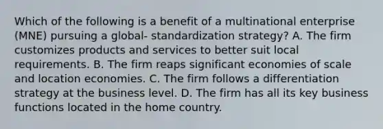 Which of the following is a benefit of a multinational enterprise (MNE) pursuing a global- standardization strategy? A. The firm customizes products and services to better suit local requirements. B. The firm reaps significant economies of scale and location economies. C. The firm follows a differentiation strategy at the business level. D. The firm has all its key business functions located in the home country.