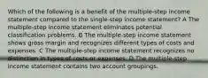 Which of the following is a benefit of the multiple-step income statement compared to the single-step income statement? A The multiple-step income statement eliminates potential classification problems. B The multiple-step income statement shows gross margin and recognizes different types of costs and expenses. C The multiple-step income statement recognizes no distinction in types of costs or expenses. D The multiple-step income statement contains two account groupings.