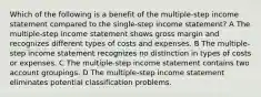 Which of the following is a benefit of the multiple-step income statement compared to the single-step income statement? A The multiple-step income statement shows gross margin and recognizes different types of costs and expenses. B The multiple-step income statement recognizes no distinction in types of costs or expenses. C The multiple-step income statement contains two account groupings. D The multiple-step income statement eliminates potential classification problems.