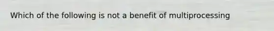 Which of the following is not a benefit of multiprocessing