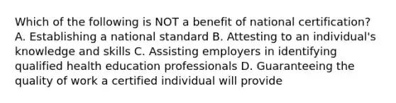 Which of the following is NOT a benefit of national certification? A. Establishing a national standard B. Attesting to an individual's knowledge and skills C. Assisting employers in identifying qualified health education professionals D. Guaranteeing the quality of work a certified individual will provide