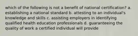 which of the following is not a benefit of national certification? a. establishing a national standard b. attesting to an individual's knowledge and skills c. assisting employers in identifying qualified health education professionals d. guaranteeing the quality of work a certified individual will provide