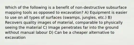 Which of the following is a benefit of non-destructive subsurface mapping tools as opposed to excavation? A) Equipment is easier to use on all types of surfaces (swamps, jungles, etc.) B) Recovers quality images of material, comparable to physically seeing the material C) Image penetrates far into the ground without manual labour D) Can be a cheaper alternative to excavation