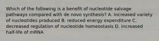 Which of the following is a benefit of nucleotide salvage pathways compared with de novo synthesis? A. increased variety of nucleotides produced B. reduced energy expenditure C. decreased regulation of nucleotide homeostasis D. increased half-life of mRNA