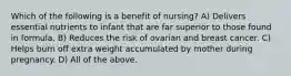 Which of the following is a benefit of nursing? A) Delivers essential nutrients to infant that are far superior to those found in formula. B) Reduces the risk of ovarian and breast cancer. C) Helps burn off extra weight accumulated by mother during pregnancy. D) All of the above.